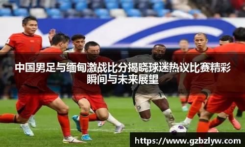 中国男足与缅甸激战比分揭晓球迷热议比赛精彩瞬间与未来展望