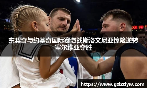 东契奇与约基奇国际赛激战斯洛文尼亚惊险逆转塞尔维亚夺胜