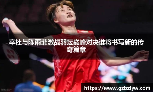 辛杜与陈雨菲激战羽坛巅峰对决谁将书写新的传奇篇章